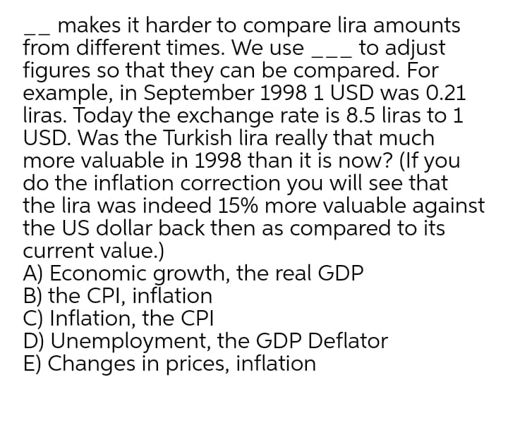 makes it harder to compare lira amounts
from different times. We use _ to adjust
figures so that they can be compared. For
example, in September 1998 1 USD was 0.21
liras. Today the exchange rate is 8.5 liras to 1
USD. Was the Turkish lira really that much
more valuable in 1998 than it is now? (If you
do the inflation correction you will see that
the lira was indeed 15% more valuable against
the US dollar back then as compared to its
current value.)
A) Economic growth, the real GDP
B) the CPI, inflation
C) Inflation, the CPI
D) Unemployment, the GDP Deflator
E) Changes in prices, inflation
