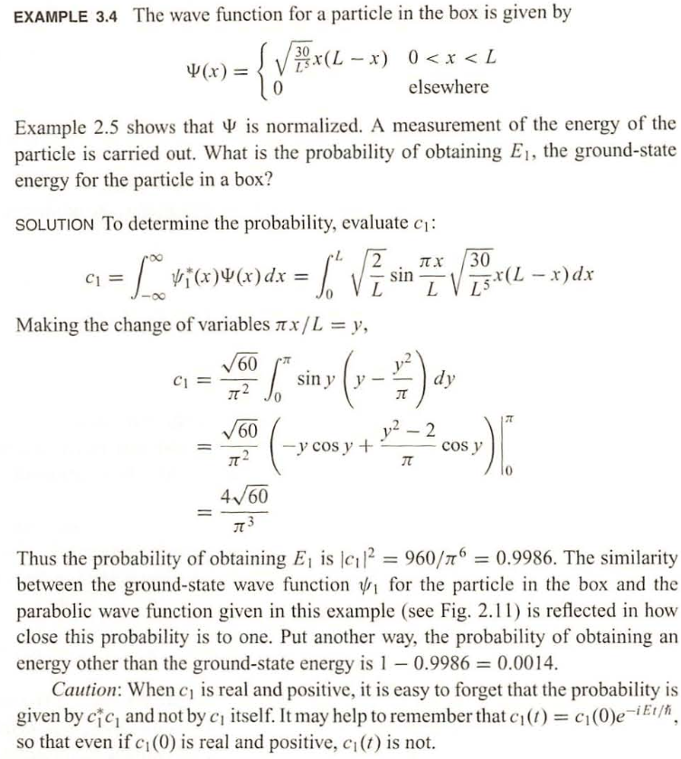 EXAMPLE 3.4 The wave function for a particle in the box is given by
30
{√BX(L_
4(x) =
Example 2.5 shows that is normalized. A measurement of the energy of the
particle is carried out. What is the probability of obtaining E₁, the ground-state
energy for the particle in a box?
C1
SOLUTION To determine the probability, evaluate c₁:
= [₁ v₁(x)(x) dx = [₁ √ ² sin
L
x(L-x) 0<x< L
elsewhere
Making the change of variables x/L = y,
C1
√60
I²
√60
2 π.Χ.
L
30
15x (L - x) dx
["siny (y-2) dy
32² - 2 cos y )
-y cos y +
T
4√60
I
Thus the probability of obtaining E₁ is c₁² = 960/6 = 0.9986. The similarity
between the ground-state wave function for the particle in the box and the
parabolic wave function given in this example (see Fig. 2.11) is reflected in how
close this probability is to one. Put another way, the probability of obtaining an
energy other than the ground-state energy is 1 - 0.9986 = 0.0014.
Caution: When c₁ is real and positive, it is easy to forget that the probability is
given by cic, and not by c₁ itself. It may help to remember that c₁ (t) = c₁(0)e-it/h,
so that even if c₁ (0) is real and positive, c₁ (t) is not.