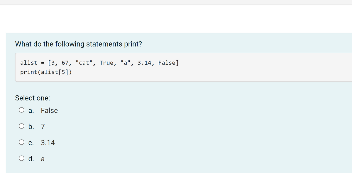 What do the following statements print?
alist
[3, 67, "cat", True, "a", 3.14, False]
%3D
%3D
%3D
print(alist[5])
Select one:
a. False
O b. 7
С. 3.14
O d. a
