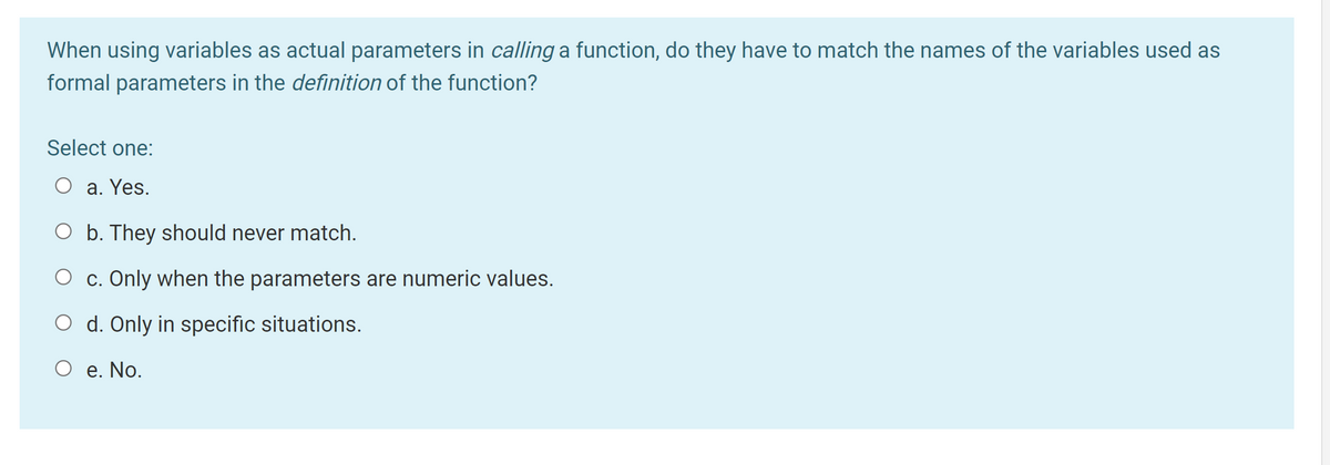 When using variables as actual parameters in calling a function, do they have to match the names of the variables used as
formal parameters in the definition of the function?
Select one:
O a. Yes.
O b. They should never match.
O c. Only when the parameters are numeric values.
d. Only in specific situations.
O e. No.
