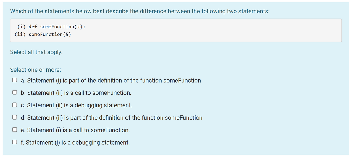 Which of the statements below best describe the difference between the following two statements:
(i) def someFunction(x):
(ii) someFunction(5)
Select all that apply.
Select one or more:
O a. Statement (i) is part of the definition of the function someFunction
O b. Statement (ii) is a call to someFunction.
O c. Statement (ii) is a debugging statement.
O d. Statement (ii) is part of the definition of the function someFunction
O e. Statement (i) is a call to someFunction.
O f. Statement (i) is a debugging statement.
