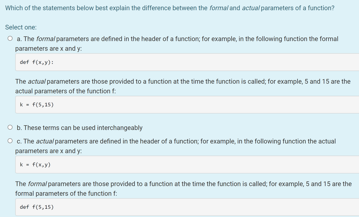 Which of the statements below best explain the difference between the formal and actual parameters of a function?
Select one:
O a. The formal parameters are defined in the header of a function; for example, in the following function the formal
parameters are x and y:
def f(x,y):
The actual parameters are those provided to a function at the time the function is called; for example, 5 and 15 are the
actual parameters of the function f:
k =
f(5,15)
O b. These terms can be used interchangeably
O c. The actual parameters are defined in the header of a function; for example, in the following function the actual
parameters are x and y:
k =
f(x,y)
The formal parameters are those provided to a function at the time the function is called; for example, 5 and 15 are the
formal parameters of the function f:
def f(5,15)
