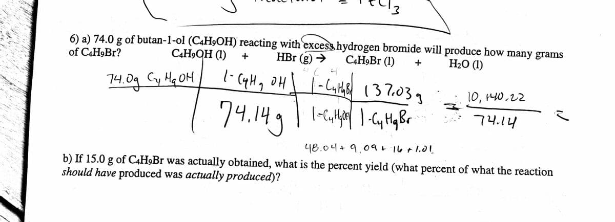 3
6) a) 74.0 g of butan-1-ol (C4H₂OH) reacting with excess hydrogen bromide will produce how many grams
C4H9QH (1)
+
HBr (g) →
C4H9Br (1)
of C4H9Br?
H₂O (1)
4 CH
1-C4H₂ OH | |-Luths 137.03
14. од Сту на он
74.14g |· 1-Cuthar | 1-C₂ H₂ Br
Cy Hq
+
ż
10, 140.22
74.14
48.04 + 9,09 + 16 +1.01
b) If 15.0 g of C4H9Br was actually obtained, what is the percent yield (what percent of what the reaction
should have produced was actually produced)?