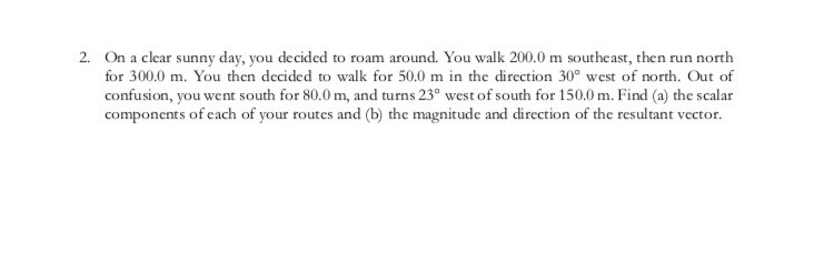 2. On a clear sunny day, you decided to roam around. You walk 200,0 m southeast, then run north
for 300.0 m. You then decided to walk for 50.0 m in the direction 30° west of north. Out of
confusion, you went south for 80.0 m, and turns 23° west of south for 150.0 m. Find (a) the scalar
components of each of your routes and (b) the magnitude and direction of the resultant vector.
