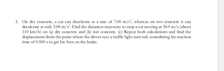 3. On dry concrete, a car can decelerate at a rate of 7.00 m/s', whereas on wet concrete it can
decelerate at only 5.00 m/s. Find the distances necessary to stop a car moving at 30.0 m/s (about
110 km/h) on (a) dry concrete and (b) wet concrete. (c) Repeat both calculations and find the
displacement from the point where the driver sees a traffic light turn red, considering his reaction
time of 0.500 s to get his foot on the brake.
