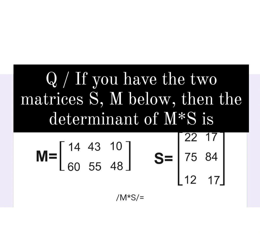 Q/ If you have the two
matrices S, M below, then the
determinant of M*S is
22 17
14 43 10
M=
S=| 75 84
60 55 48
12 17
/M*S/=
