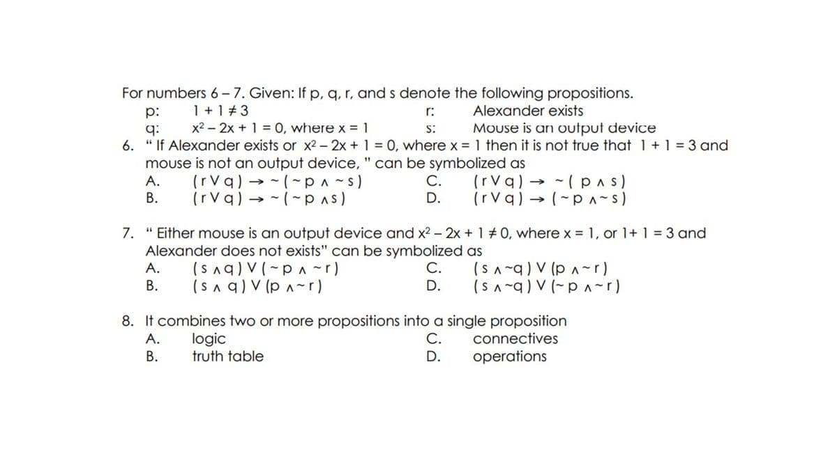 For numbers 6 – 7. Given: If p, q, r, and s denote the following propositions.
1+ 1 + 3
x2 – 2x + 1 = 0, where x = 1
p:
r:
Alexander exists
Mouse is an output device
q:
6. " If Alexander exists or x2 - 2x + 1 = 0, where x = 1 then it is not true that 1+1 = 3 and
mouse is not an output device, " can be symbolized as
S:
(rVq) → - (~ p^ ~s)
(rVq) → -(~pas)
С.
D.
(rVq) →
(rVq) → (~p ^~s)
A.
- (pas)
В.
7. " Either mouse is an output device and x2 – 2x + 1 # 0, where x = 1, or 1+ 1 = 3 and
Alexander does not exists" can be symbolized as
(Snq) V (~p ^~r)
(sa q) V (p ^~r)
(s ^~q) V (p ^~r)
(s ^ ~q) V (~p ^~r)
A.
С.
В.
D.
8. It combines two or more propositions into a single proposition
logic
truth table
А.
С.
connectives
В.
D.
operations
