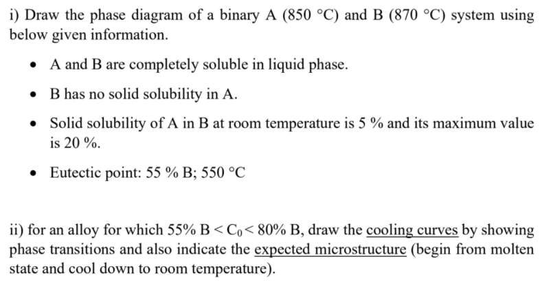 i) Draw the phase diagram of a binary A (850 °C) and B (870 °C) system using
below given information.
• A and B are completely soluble in liquid phase.
• B has no solid solubility in A.
• Solid solubility of A in B at room temperature is 5 % and its maximum value
is 20 %.
• Eutectic point: 55 % B; 550 °C
ii) for an alloy for which 55% B <Co< 80% B, draw the cooling curves by showing
phase transitions and also indicate the expected microstructure (begin from molten
state and cool down to room temperature).
