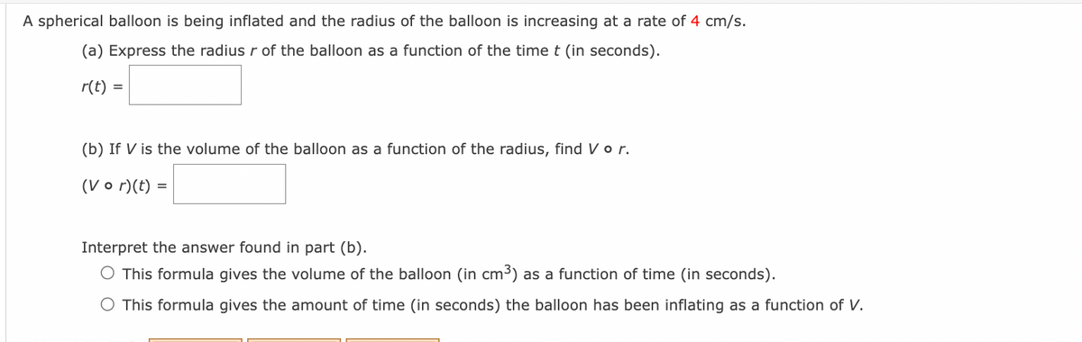 A spherical balloon is being inflated and the radius of the balloon is increasing at a rate of 4 cm/s.
(a) Express the radius r of the balloon as a function of the time t (in seconds).
r(t) =
(b) If V is the volume of the balloon as a function of the radius, find V o r.
(Vor)(t)
=
Interpret the answer found in part (b).
O This formula gives the volume of the balloon (in cm³) as a function of time (in seconds).
This formula gives the amount of time (in seconds) the balloon has been inflating as a function of V.