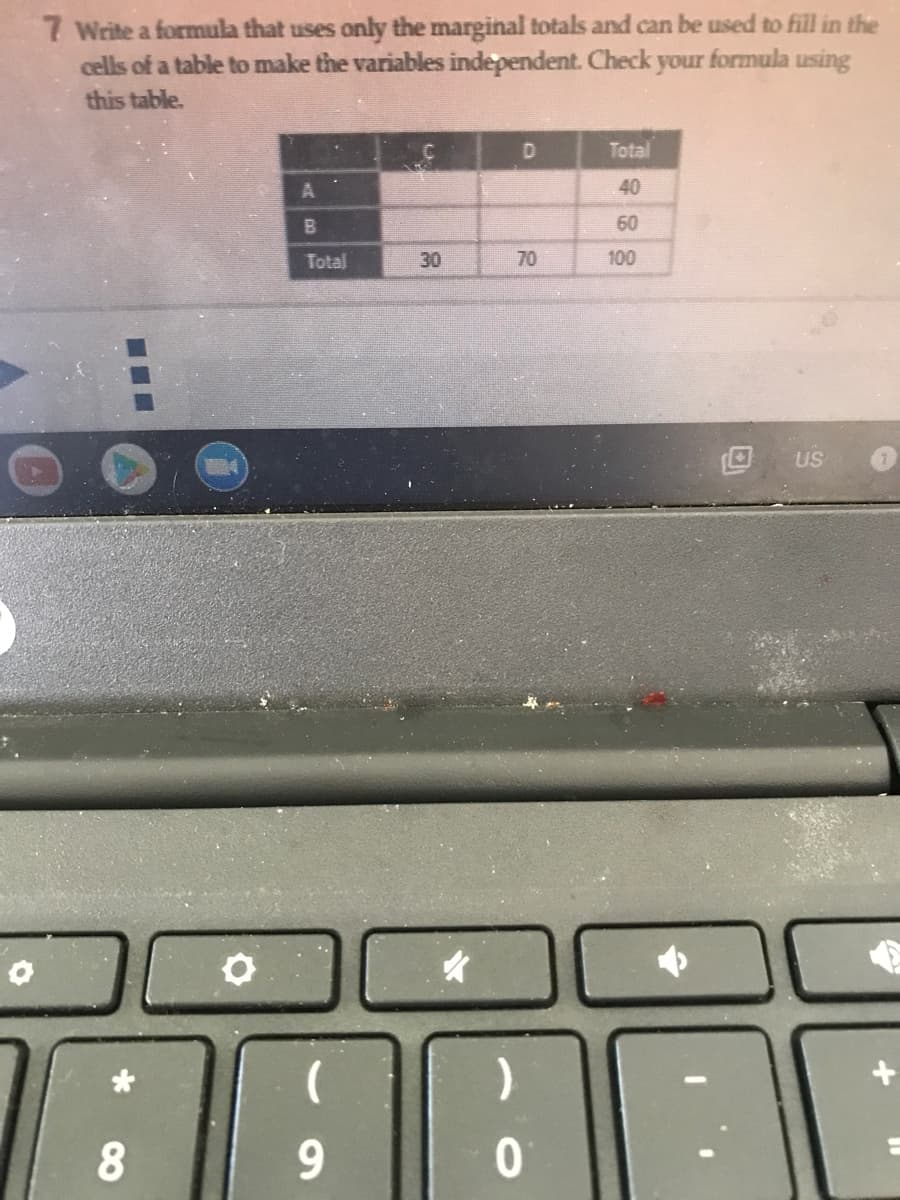 7 Write a formula that uses only the marginal totals and can be used to fill in the
cells of a table to make the variables independent. Check your formula using
this table.
D.
Total
40
B.
60
Total
30
70
100
US
9.
