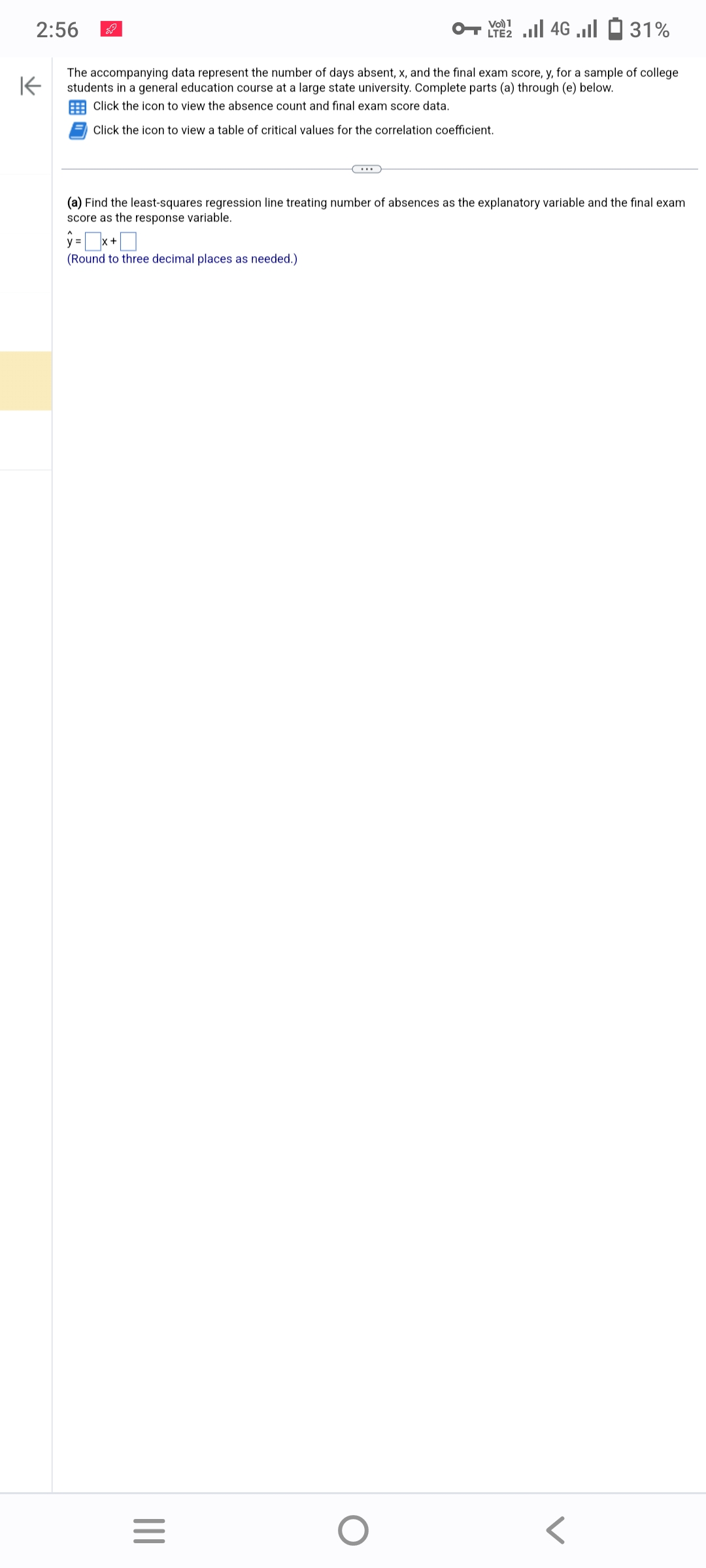 2:56
K
The accompanying data represent the number of days absent, x, and the final exam score, y, for a sample of college
students in a general education course at a large state university. Complete parts (a) through (e) below.
Click the icon to view the absence count and final exam score data.
Click the icon to view a table of critical values for the correlation coefficient.
(a) Find the least-squares regression line treating number of absences as the explanatory variable and the final exam
score as the response variable.
y = x+
(Round to three decimal places as needed.)
|||
2 | 46 | 1 31%
LTE2
=
O