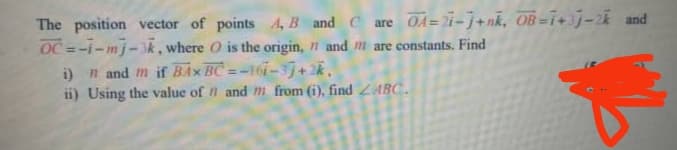 The position vector of points A, B and C are OA=i-j+nk, OB=1+3j-2k and
OC =-i-mj-3k, where O is the origin, 1 and m are constants. Find
i) n and m if BAX BC =-16i-3j+2k,
ii) Using the value of n and m from (i), find ZABC.
%3D
%3D
