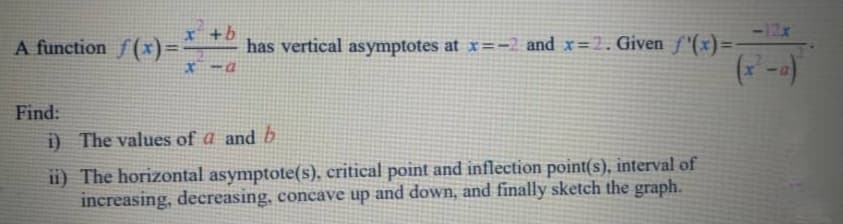 x +b
has vertical asymptotes at x=-2 and x=2. Given f'(x)=
* -a
A function f (x)=
%3D
Find:
i) The values of a and b
ii) The horizontal asymptote(s), critical point and inflection point(s), interval of
increasing, decreasing, concave up and down, and finally sketch the graph.
