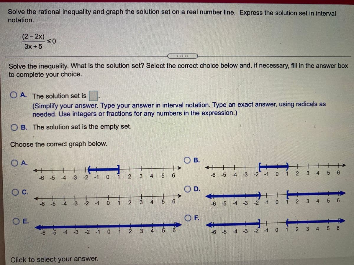 Solve the rational inequality and graph the solution set on a real number line. Express the solution set in interval
notation.
(2-2x)
3x +5
Solve the inequality. What is the solution set? Select the correct choice below and, if necessary, fill in the answer box
to complete your choice.
O A. The solution set is
(Simplify your answer. Type your answer in interval notation. Type an exact answer, using radicals as
needed. Use integers or fractions for any numbers in the expression.)
O B. The solution set is the empty set.
Choose the correct graph below.
OA.
O B.
十
+
+
+
+
->
+
-4 -3 -2 -1 0 1 2 3 4 5 6
-6 -5 -4 -3 -2 -1 0 1 2 3 4 5 6
Oc.
С.
OD.
+
-6 -5 4 -3 -2 -1 0 1 2 3
4
5 6
-6 -5 4 -3 -2 -1 0 1 2 3 4 5 6
OE.
OF.
-6 -5 4 -3 -2 -1 0 i 2 3
4 5 6
-6 -5 4 -3 -2 -1 0 1 2 3 4 5 6
Click to select your answer.
