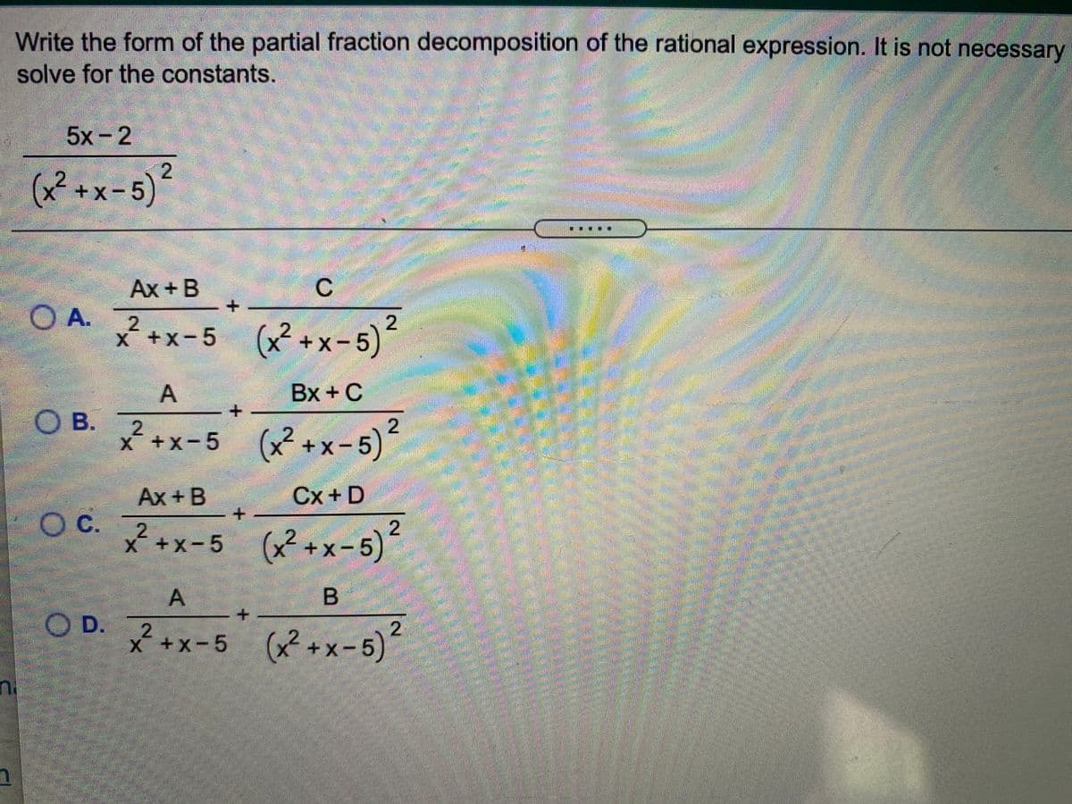 Write the form of the partial fraction decomposition of the rational expression. It is not necessary
solve for the constants.
5x-2
(x²+x-5)²
Ax +B
C
+.
2
* +x-5 (x² +x- 5)
Bx +C
OB.
*+x-5 (x+x-5)
Ax + B
Cx+ D
Oc.
c. 7x-5 (x?+x-5)*
OC.
x++x-5)
²
A
B
O D.
* +x-5 (x +x- 5)
2
A.
