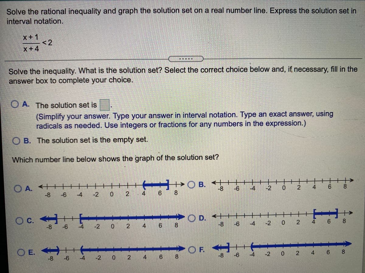 Solve the rational inequality and graph the solution set on a real number line. Express the solution set in
interval notation.
x+1
-<2
x+4
Solve the inequality. What is the solution set? Select the correct choice below and, if necessary, fill in the
answer box to complete your choice.
O A. The solution set is
(Simplify your answer. Type your answer in interval notation. Type an exact answer, using
radicals as needed. Use integers or fractions for any numbers in the expression.)
O B. The solution set is the empty set.
Which number line below shows the graph of the solution set?
+++++
-2 0 2 4 6 8
+O B. ++
-8
++
-4
O A. ++
+
-2 0 2 4
6 8
-8
-6
-4
Oc.
O D. < HTH
8.
С.
8
4 -2 0 2
4 6 8
-8
3 -6
-4
4 -
-2 0 2 4 6
9.
O E. +
-8-6
OF.
-8
-4
-2 0 2
4 6 8
-2 0 2 4 6 8
9.
