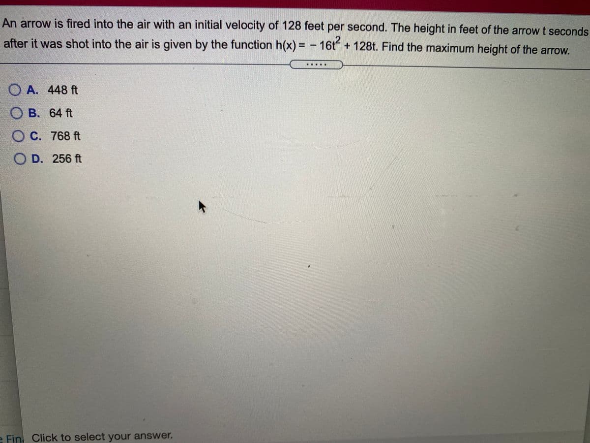 An arrow is fired into the air with an initial velocity of 128 feet per second. The height in feet of the arrow t seconds
after it was shot into the air is given by the function h(x) = - 16t + 128t. Find the maximum height of the arrow.
%3D
O A. 448 ft
O B. 64 ft
O C. 768 ft
O D. 256 ft
e Fin, Click to select your answer.
