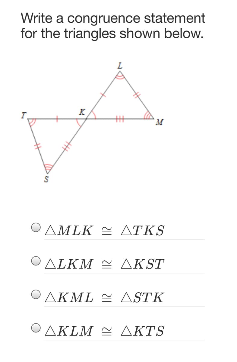 Write a congruence statement
for the triangles shown below.
K
Μ.
Ο ΔΜLK ΔTKS
ΟΔΙΚMΔK ST
Ο ΔΚL ΔSTK
ΟΔΚLM ΔKTS
