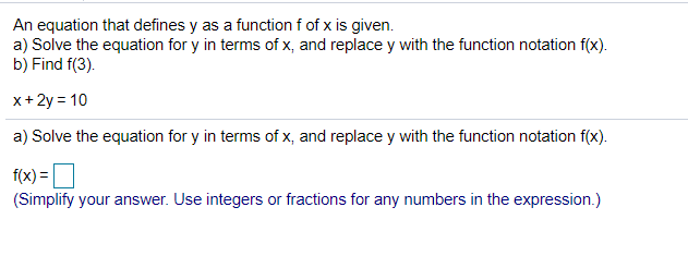 An equation that defines y as a function f of x is given.
a) Solve the equation for y in terms of x, and replace y with the function notation f(x).
b) Find f(3).
x+2y = 10
a) Solve the equation for y in terms of x, and replace y with the function notation f(x).
f(x) =
(Simplify your answer. Use integers or fractions for any numbers in the expression.)
