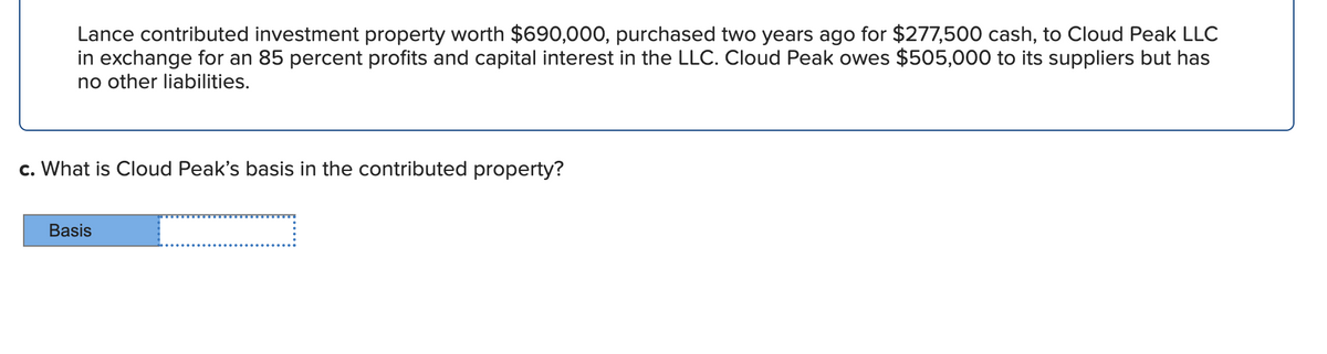 Lance contributed investment property worth $690,000, purchased two years ago for $277,500 cash, to Cloud Peak LLC
in exchange for an 85 percent profits and capital interest in the LLC. Cloud Peak owes $505,000 to its suppliers but has
no other liabilities.
c. What is Cloud Peak's basis in the contributed property?
Basis
