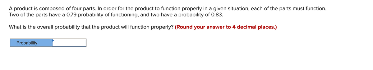 A product is composed of four parts. In order for the product to function properly in a given situation, each of the parts must function.
Two of the parts have a 0.79 probability of functioning, and two have a probability of 0.83.
What is the overall probability that the product will function properly? (Round your answer to 4 decimal places.)
Probability
