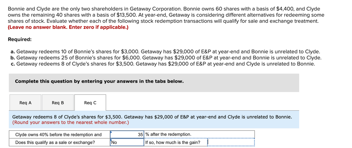 Bonnie and Clyde are the only two shareholders in Getaway Corporation. Bonnie owns 60 shares with a basis of $4,400, and Clyde
owns the remaining 40 shares with a basis of $13,500. At year-end, Getaway is considering different alternatives for redeeming some
shares of stock. Evaluate whether each of the following stock redemption transactions will qualify for sale and exchange treatment.
(Leave no answer blank. Enter zero if applicable.)
Required:
a. Getaway redeems 10 of Bonnie's shares for $3,000. Getaway has $29,000 of E&P at year-end and Bonnie is unrelated to Clyde.
b. Getaway redeems 25 of Bonnie's shares for $6,000. Getaway has $29,000 of E&P at year-end and Bonnie is unrelated to Clyde.
c. Getaway redeems 8 of Clyde's shares for $3,500. Getaway has $29,000 of E&P at year-end and Clyde is unrelated to Bonnie.
Complete this question by entering your answers in the tabs below.
Req A
Req B
Req C
Getaway redeems 8 of Clyde's shares for $3,500. Getaway has $29,000 of E&P at year-end and Clyde is unrelated to Bonnie.
(Round your answers to the nearest whole number.)
Clyde owns 40% before the redemption and
35 % after the redemption.
Does this qualify as a sale or exchange?
No
If so, how much is the gain?
