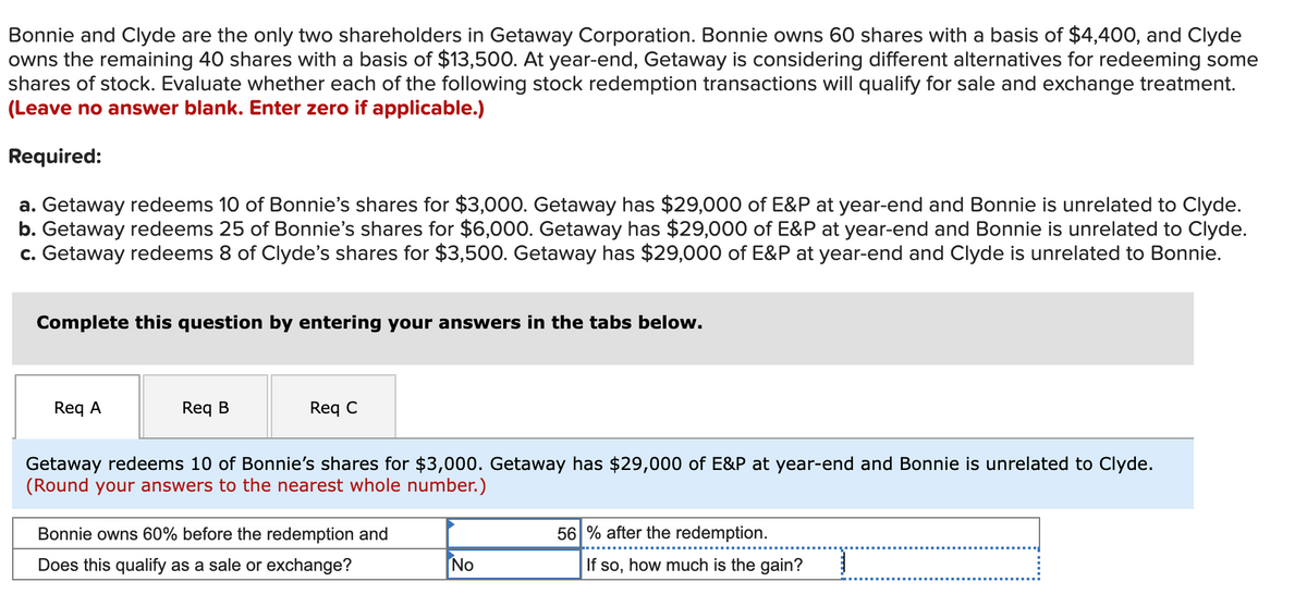 Bonnie and Clyde are the only two shareholders in Getaway Corporation. Bonnie owns 60 shares with a basis of $4,400, and Clyde
owns the remaining 40 shares with a basis of $13,500. At year-end, Getaway is considering different alternatives for redeeming some
shares of stock. Evaluate whether each of the following stock redemption transactions will qualify for sale and exchange treatment.
(Leave no answer blank. Enter zero if applicable.)
Required:
a. Getaway redeems 10 of Bonnie's shares for $3,000. Getaway has $29,000 of E&P at year-end and Bonnie is unrelated to Clyde.
b. Getaway redeems 25 of Bonnie's shares for $6,000. Getaway has $29,000 of E&P at year-end and Bonnie is unrelated to Clyde.
c. Getaway redeems 8 of Clyde's shares for $3,500. Getaway has $29,000 of E&P at year-end and Clyde is unrelated to Bonnie.
Complete this question by entering your answers in the tabs below.
Req A
Req B
Req C
Getaway redeems 10 of Bonnie's shares for $3,000. Getaway has $29,000 of E&P at year-end and Bonnie is unrelated to Clyde.
(Round your answers to the nearest whole number.)
Bonnie owns 60% before the redemption and
56 % after the redemption.
Does this qualify as a sale or exchange?
No
If so, how much is the gain?
