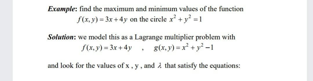Example: find the maximum and minimum values of the function
f(x, y) = 3x +4y on the circle x² + y? = 1
Solution: we model this as a Lagrange multiplier problem with
f(x, y) = 3x + 4y
g(x, y) = x² + y² -1
and look for the values of x , y , and å that satisfy the equations:
