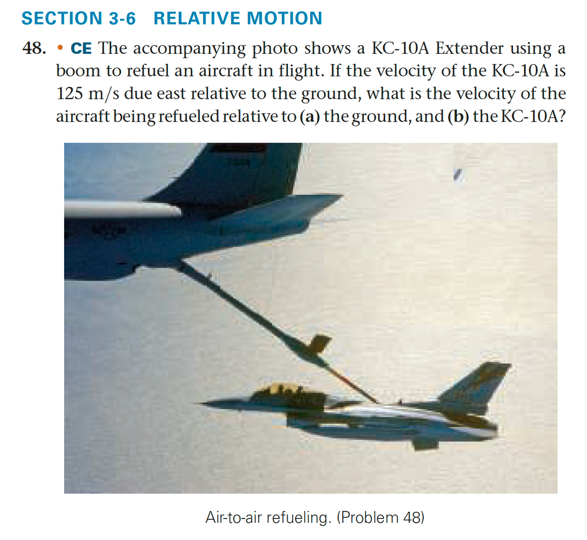 SECTION 3-6 RELATIVE MOTION
48. CE The accompanying photo shows a KC-10A Extender using a
boom to refuel an aircraft in flight. If the velocity of the KC-10A is
125 m/s due east relative to the ground, what is the velocity of the
aircraft being refueled relative to (a) the ground, and (b) the KC-10A?
Air-to-air refueling. (Problem 48)