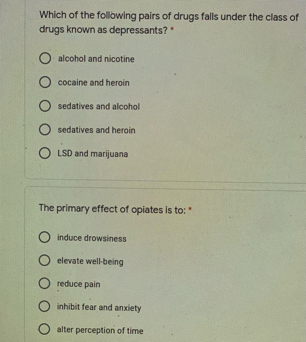 Which of the following pairs of drugs falls under the class of
drugs known as depressants? *
O alcohol and nicotine
cocaine and heroin
sedatives and alcohol
O sedatives and heroin
O LSD and marijuana
The primary effect of opiates is to:
*:
O induce drowsiness
elevate well-being
O reduce pain
O inhibit fear and anxiety
alter perception of time
