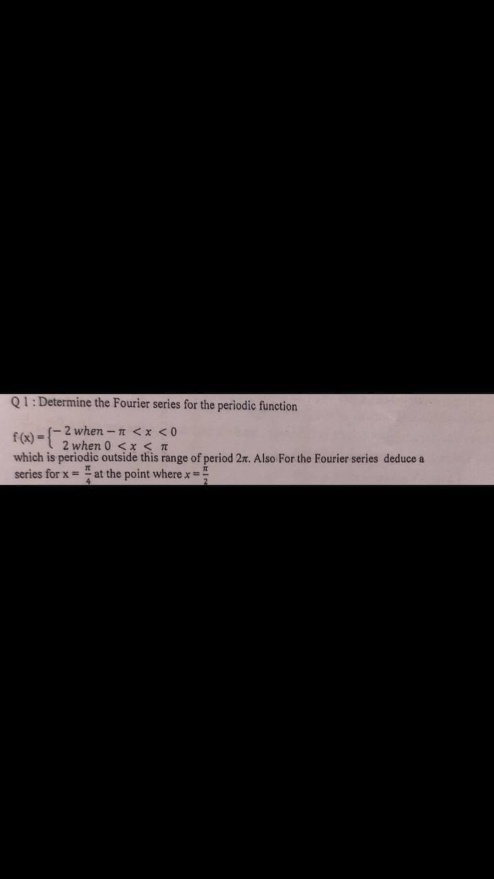 Q1: Determine the Fourier series for the periodic function
f(x) = -2 when - n <x <0
2 when 0 <x < T
which is periodic outside this range of period 27. Also For the Fourier series deduce a
series for x = " at the point where x D
