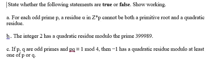 |State whether the following statements are true or false. Show working.
a. For each odd prime p, a residue a in Z*p cannot be both a primitive root and a quadratic
residue.
b. The integer 2 has a quadratic residue modulo the prime 399989.
c. If p, q are odd primes and pg = 1 mod 4, then -1 has a quadratic residue modulo at least
one of p or q.
