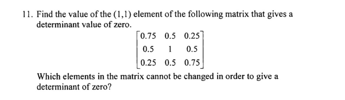 11. Find the value of the (1,1) element of the following matrix that gives a
determinant value of zero.
[0.75 0.5 0.25]
0.5
1 0.5
0.25 0.5 0.75|
Which elements in the matrix cannot be changed in order to give a
determinant of zero?