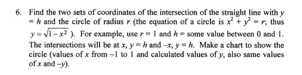 6. Find the two sets of coordinates of the intersection of the straight line with y
= h and the circle of radius r (the equation of a circle is x² + y² = r; thus
y = √√1-x²). For example, use r = 1 and h = some value between 0 and 1.
The intersections will be at x, y = h and -x, y = h. Make a chart to show the
circle (values of x from -1 to 1 and calculated values of y, also same values
of x and -y).