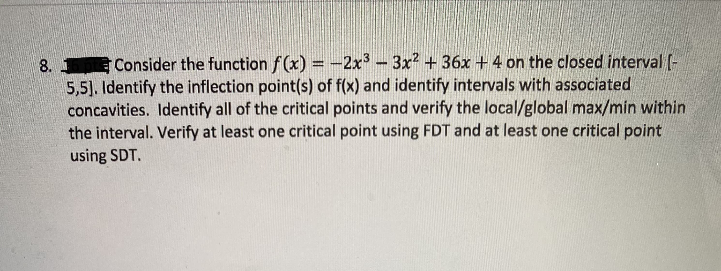 Consider the function f(x) = -2x -3x2 + 36x + 4 on the closed interval (-
5,5]. Identify the inflection point(s) of f(x) and identify intervals with associated
concavities. Identify all of the critical points and verify the local/global max/min within
the interval. Verify at least one critical point using FDT and at least one critical point
using SDT.
