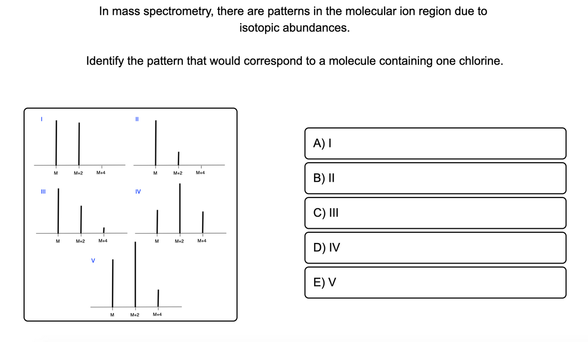 In mass spectrometry, there are patterns in the molecular ion region due to
isotopic abundances.
Identify the pattern that would correspond to a molecule containing one chlorine.
II
A) I
M
M+2
M+4
M
M+2
M+4
B) II
II
IV
C) II
M
M+2
M+4
M+2
M+4
D) IV
V
E) V
M
М+2
M+4
