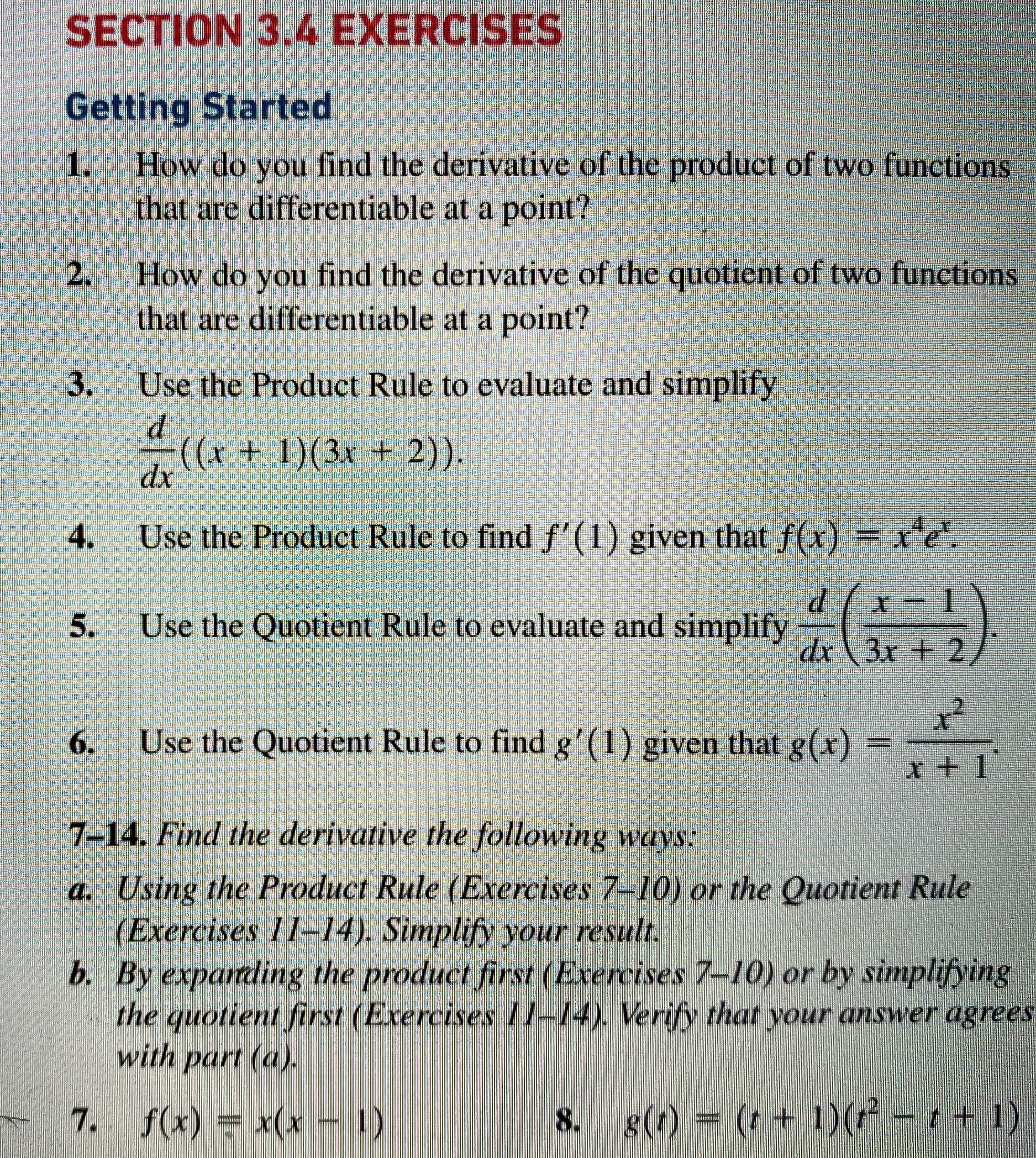 SECTION 3.4 EXERCISES
Getting Started
1.
How do you find the derivative of the product of two funetions
that are differentiable at a point?
2.
How do you find the derivative of the quotient of two functions
that are differentiable at a point?
3.
Use the Product Rule to evaluate and simplify
((x + 1)(3x + 2)).
4.
Use the Product Rule to find f'(1) given that f(x) = re
d( x
5.
Use the Quotient Rule to evaluate and simplify
dx 3x + 2/
6.
Use the Quotient Rule to find g'(1) given that g(x)
7-14. Find the derivative the following ways:
a. Using the Product Rule (Exercises 7-10) or the Quotient Rule
(Exercises 11-14). Simplify your result.
b. By exparding the product first (Exercises 7-10) or by simplifying
the quotient first (Erercises 7/-14). Verify that your answer agrees
with part (a).
7. f(x) x(x 1)
8. g(1) = (t + 1)( – t + 1)
