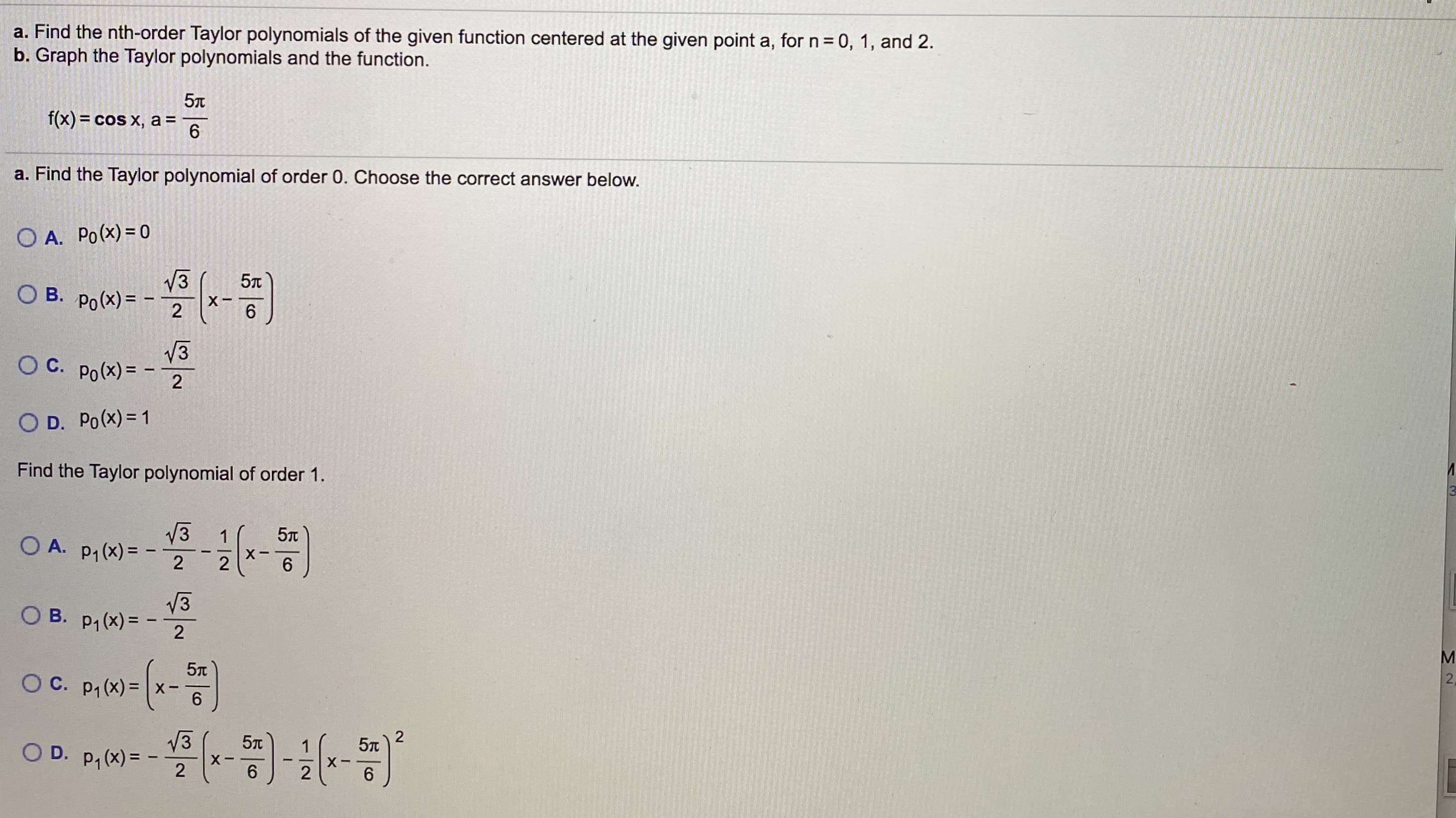 a. Find the nth-order Taylor polynomials of the given function centered at the given point a, for n= 0, 1, and 2.
b. Graph the Taylor polynomials and the function.
5
f(x) = cos x, a =
a. Find the Taylor polynomial of order 0. Choose the correct answer below.
O A. Po(x) = 0
V3
O B. Po(x) =
X-
2
V3
O C. Po(x)= -
2
O D. Po(x) = 1
Find the Taylor polynomial of order 1.
V3
O A. p,(x) =
1
X-
2
6.
V3
O B. p1 (x) =
5n
O C. p, (x) = x-
6.
V3
O D. p, (x) =
1
6.
