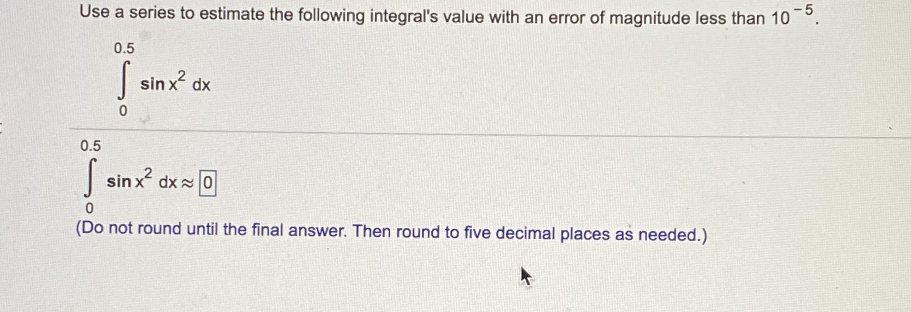 Use a series to estimate the following integral's value with an error of magnitude less than 10 °
0.5
| sin x dx
0.5
| sin x dx 0
(Do not round until the final answer. Then round to five decimal places as needed.)
5
