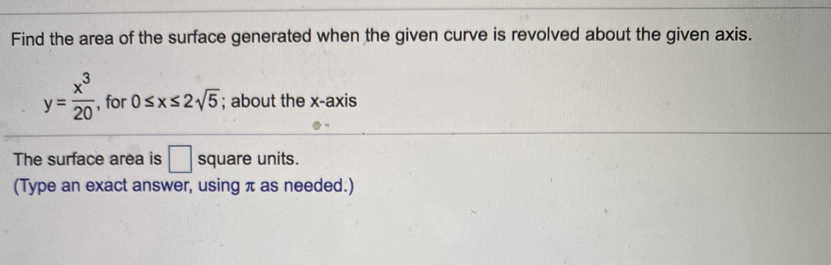 Find the area of the surface generated when the given curve is revolved about the given axis.
y=
for 0sxs25; about the x-axis
20
The surface area is
square units.
(Type an exact answer, using n as needed.)
