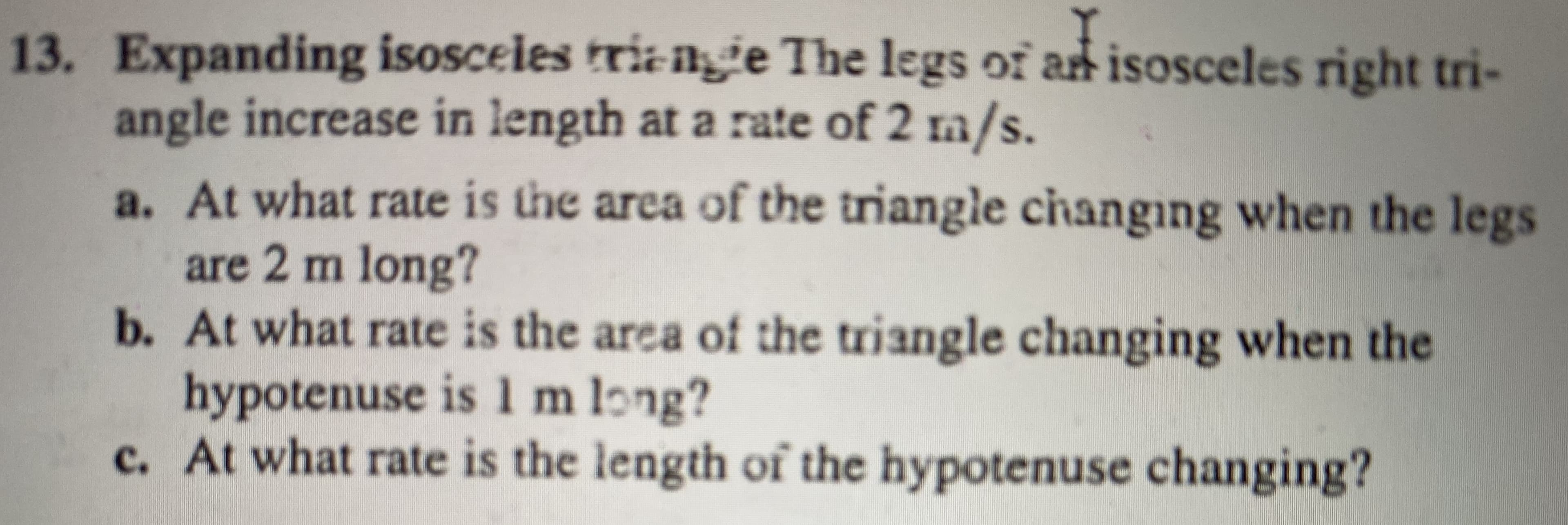 13. Expanding isosceles tri-igge The legs of art isosceles right tri-
angle increase in length at a rate of 2 m/s.
a. At what rate is the area of the triangle cihanging when the legs
are 2 m long?
b. At what rate is the area of the triangle changing when the
hypotenuse is 1 m long?
c. At what rate is the length of the hypotenuse changing?
