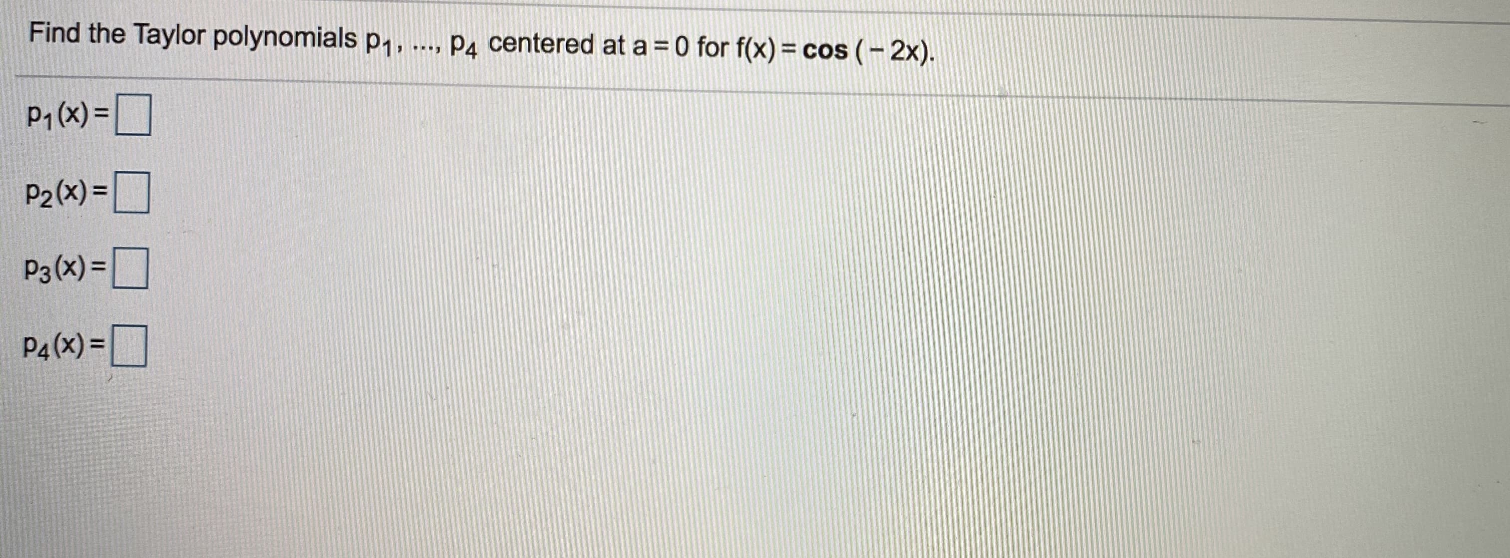 Find the Taylor polynomials p1, ..., P4 centered at a = 0 for f(x) = cos (- 2x).
P; (x) = O
P2 (x) =|
P3(x) =|
P4 (x) =D
