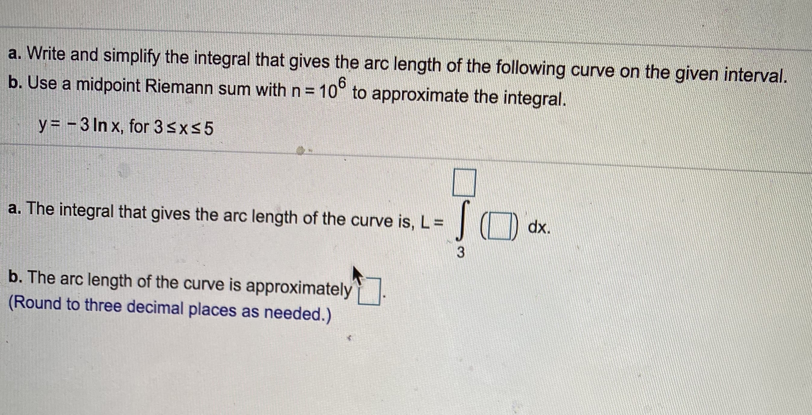 a. Write and simplify the integral that gives the arc length of the following curve on the given interval.
b. Use a midpoint Riemann sum with n = 10° to approximate the integral.
y = - 3 In x, for 3sx5
