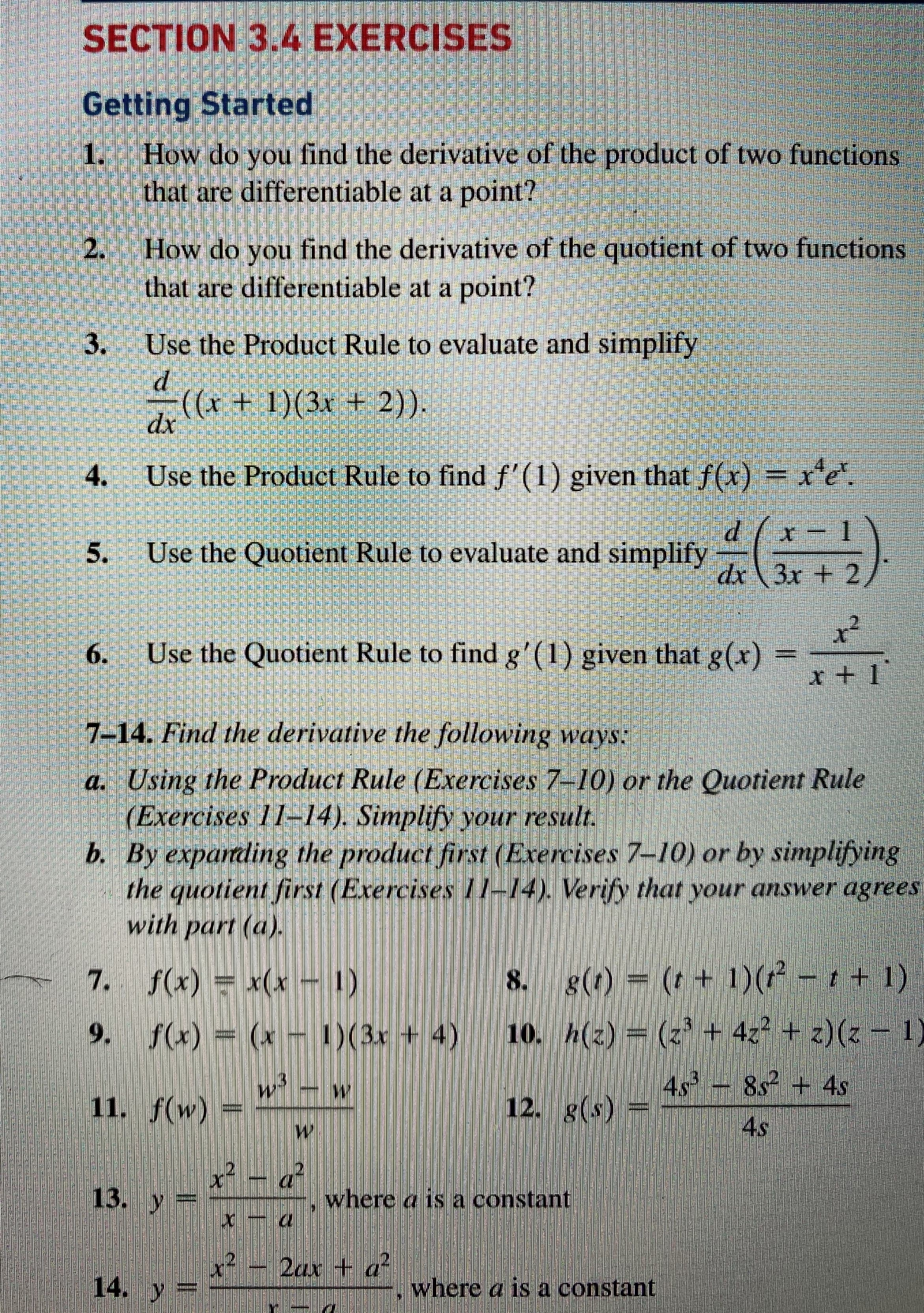 SECTION 3.4 EXERCISES
Getting Started
1.
How do you find the derivative of the product of two funetions
that are differentiable at a point?
How do you find the derivative of the quotient of two functions
that are differentiable at a point?
2.
3.
Use the Product Rule to evaluate and simplify
((x + 1)(3x + 2)).
dx
4.
Use the Product Rule to find f'(1) given that f(x) = x'e
.
Use the Quotient Rule to evaluate and simplify
dx\3x + 2,
6.
Use the Quotient Rule to find g'(1) given that g(x)
r + 1
7-14. Find the derivative the following ways:
a. Using the Product Rule (Exercises 7-10) or the Quotient Rule
(Exercises 11-14). Simplify your result.
b. By exparading the product first (Exercises 7-10) or by simplifving
the quotient first (Exercises I1-4), Verify that your answer agrees
with part (a).
7. f(x) = x(x - 1)
8. g(t) = (t + 1)(r - t + 1)
9. f(x) (x - )(3x + 4)
10. h(2) = (z' + 42 + z)(z =
11. f(w) =
4.s
12. g(s)
4s - 8s + 4s
4s
13. y
where a is a constant
2ax + a
14. y
where a is a constant
5.
