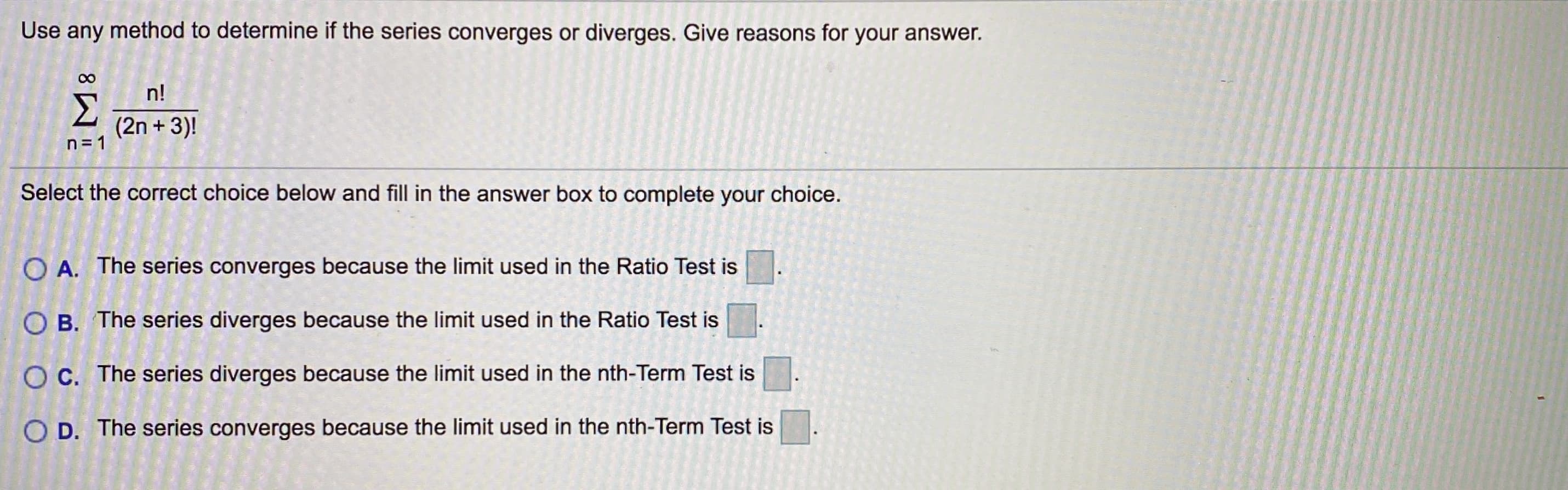 Use any method to determine if the series converges or diverges. Give reasons for your answer.
n!
Σ
(2n + 3)!
n = 1
Select the correct choice below and fill in the answer box to complete your choice.
O A. The series converges because the limit used in the Ratio Test is
O B. The series diverges because the limit used in the Ratio Test is
O C. The series diverges because the limit used in the nth-Term Test is
O D. The series converges because the limit used in the nth-Term Test is
8.
