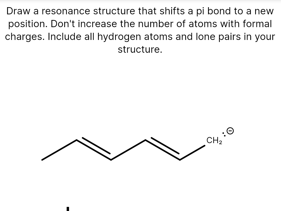 Draw a resonance structure that shifts a pi bond to a new
position. Don't increase the number of atoms with formal
charges. Include all hydrogen atoms and lone pairs in your
structure.
:0
CH2
