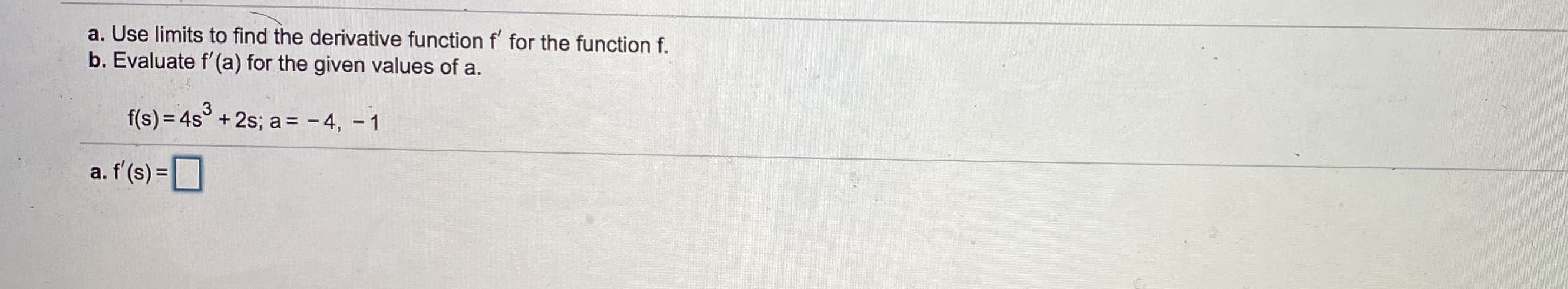 a. Use limits to find the derivative function f' for the function f.
b. Evaluate f'(a) for the given values of a.
f(s) = 4s° + 2s; a= - 4, - 1
a. f'(s) =
%3D
