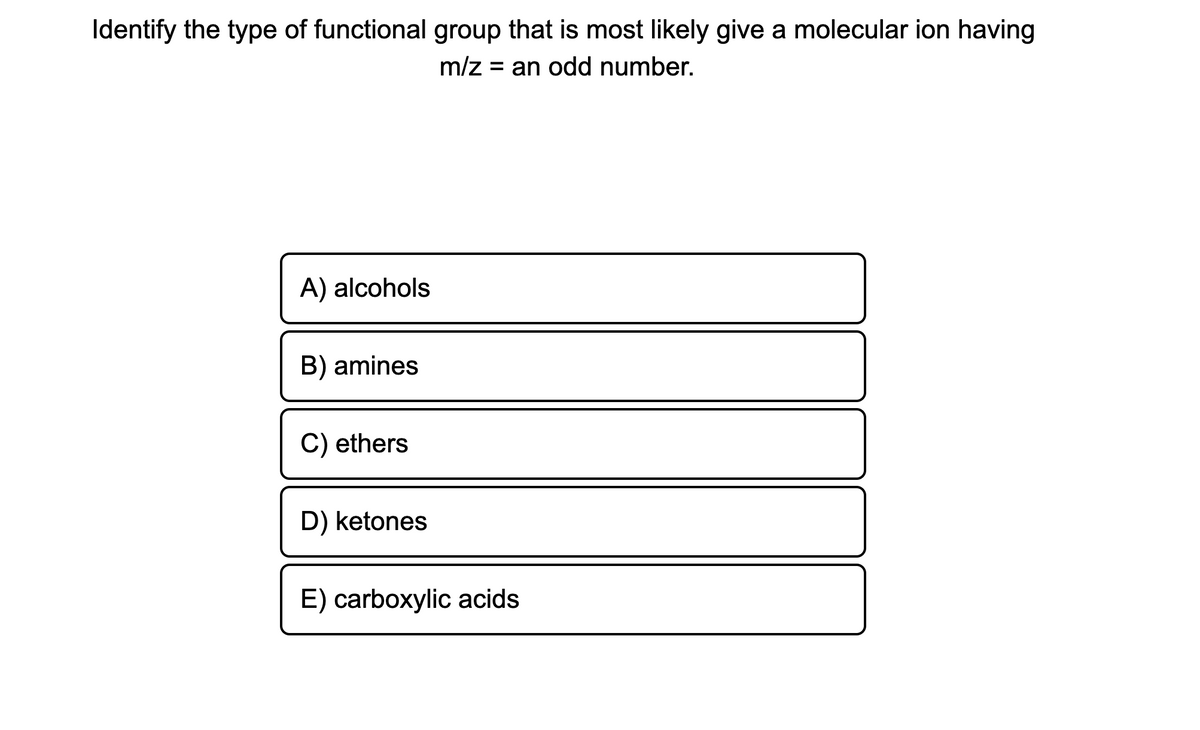 Identify the type of functional group that is most likely give a molecular ion having
m/z = an odd number.
A) alcohols
B) amines
C) ethers
D) ketones
E) carboxylic acids
