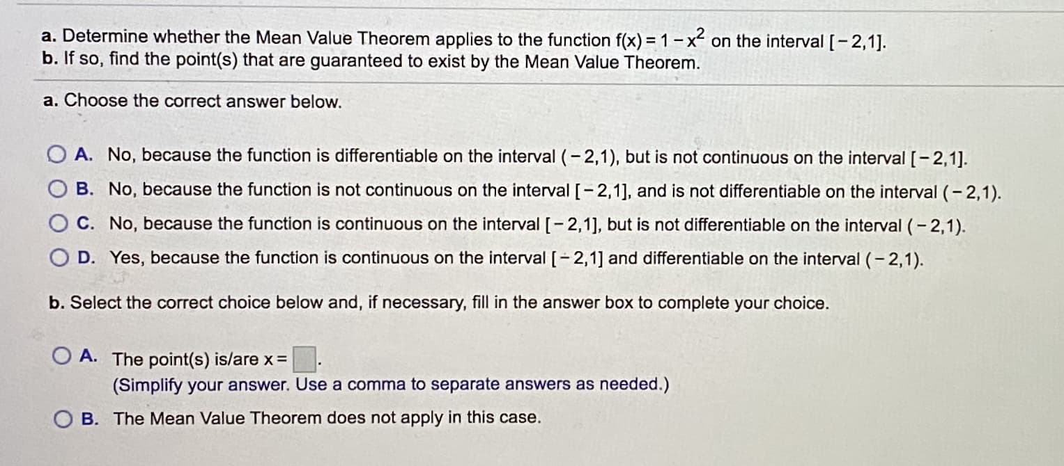 a. Determine whether the Mean Value Theorem applies to the function f(x) = 1-x on the interval [-2,1].
b. If so, find the point(s) that are guaranteed to exist by the Mean Value Theorem.
a. Choose the correct answer below.
O A. No, because the function is differentiable on the interval (-2,1), but is not continuous on the interval [-2,1].
B. No, because the function is not continuous on the interval [-2,1], and is not differentiable on the interval (-2,1).
C. No, because the function is continuous on the interval [-2,1], but is not differentiable on the interval (-2,1).
O D. Yes, because the function is continuous on the interval [-2,1] and differentiable on the interval (- 2,1).
b. Select the correct choice below and, if necessary, fill in the answer box to complete your choice.
O A. The point(s) is/are x = :
(Simplify your answer. Use a comma to separate answers as needed.)
B. The Mean Value Theorem does not apply in this case.
