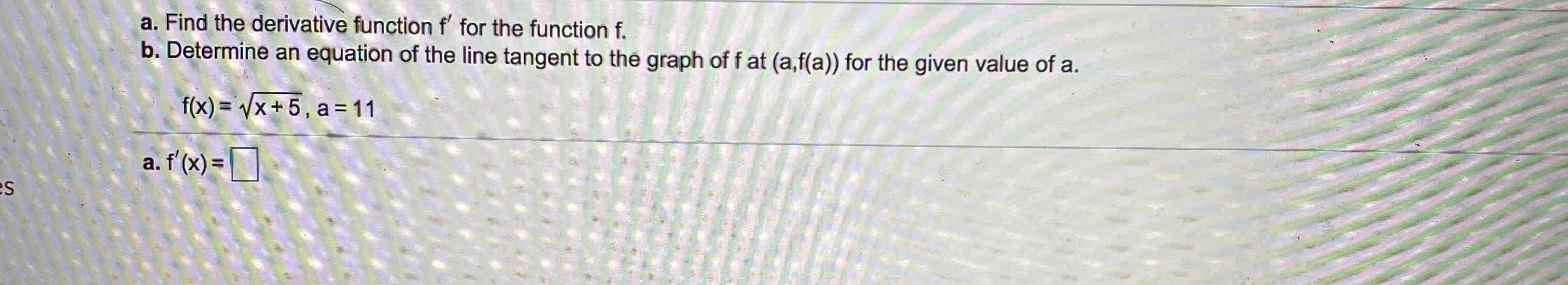 a. Find the derivative function f' for the function f.
b. Determine an equation of the line tangent to the graph of f at (a,f(a)) for the given value of a.
f(x) = /x+5, a = 11
a. f'(x) =D
SI
